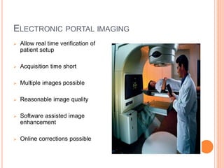 ELECTRONIC PORTAL IMAGING
 Allow real time verification of
patient setup
 Acquisition time short
 Multiple images possible
 Reasonable image quality
 Software assisted image
enhancement
 Online corrections possible
 