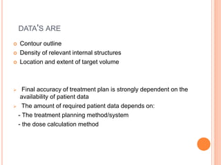 DATA'S ARE
 Contour outline
 Density of relevant internal structures
 Location and extent of target volume
 Final accuracy of treatment plan is strongly dependent on the
availability of patient data
 The amount of required patient data depends on:
- The treatment planning method/system
- the dose calculation method
 