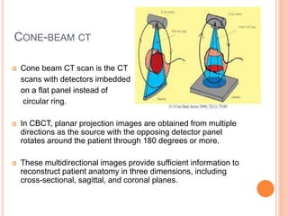CONE-BEAM CT
 Cone beam CT scan is the CT
scans with detectors imbedded
on a flat panel instead of
circular ring.
 In CBCT, planar projection images are obtained from multiple
directions as the source with the opposing detector panel
rotates around the patient through 180 degrees or more.
 These multidirectional images provide sufficient information to
reconstruct patient anatomy in three dimensions, including
cross-sectional, sagittal, and coronal planes.
 