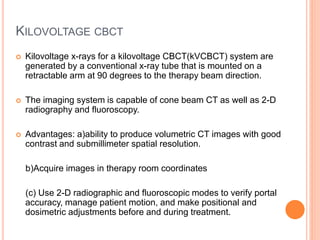 KILOVOLTAGE CBCT
 Kilovoltage x-rays for a kilovoltage CBCT(kVCBCT) system are
generated by a conventional x-ray tube that is mounted on a
retractable arm at 90 degrees to the therapy beam direction.
 The imaging system is capable of cone beam CT as well as 2-D
radiography and fluoroscopy.
 Advantages: a)ability to produce volumetric CT images with good
contrast and submillimeter spatial resolution.
b)Acquire images in therapy room coordinates
(c) Use 2-D radiographic and fluoroscopic modes to verify portal
accuracy, manage patient motion, and make positional and
dosimetric adjustments before and during treatment.
 