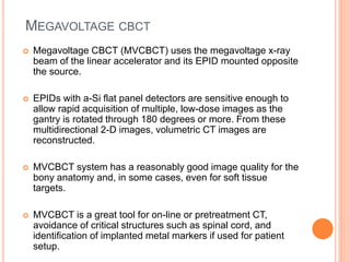 MEGAVOLTAGE CBCT
 Megavoltage CBCT (MVCBCT) uses the megavoltage x-ray
beam of the linear accelerator and its EPID mounted opposite
the source.
 EPIDs with a-Si flat panel detectors are sensitive enough to
allow rapid acquisition of multiple, low-dose images as the
gantry is rotated through 180 degrees or more. From these
multidirectional 2-D images, volumetric CT images are
reconstructed.
 MVCBCT system has a reasonably good image quality for the
bony anatomy and, in some cases, even for soft tissue
targets.
 MVCBCT is a great tool for on-line or pretreatment CT,
avoidance of critical structures such as spinal cord, and
identification of implanted metal markers if used for patient
setup.
 
