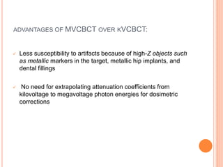 ADVANTAGES OF MVCBCT OVER KVCBCT:
 Less susceptibility to artifacts because of high-Z objects such
as metallic markers in the target, metallic hip implants, and
dental fillings
 No need for extrapolating attenuation coefficients from
kilovoltage to megavoltage photon energies for dosimetric
corrections
 