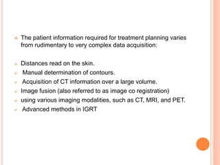  The patient information required for treatment planning varies
from rudimentary to very complex data acquisition:
 Distances read on the skin.
 Manual determination of contours.
 Acquisition of CT information over a large volume.
 Image fusion (also referred to as image co registration)
 using various imaging modalities, such as CT, MRI, and PET.
 Advanced methods in IGRT
 