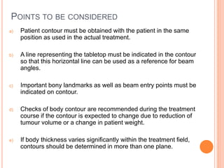 POINTS TO BE CONSIDERED
a) Patient contour must be obtained with the patient in the same
position as used in the actual treatment.
b) A line representing the tabletop must be indicated in the contour
so that this horizontal line can be used as a reference for beam
angles.
c) Important bony landmarks as well as beam entry points must be
indicated on contour.
d) Checks of body contour are recommended during the treatment
course if the contour is expected to change due to reduction of
tumour volume or a change in patient weight.
e) If body thickness varies significantly within the treatment field,
contours should be determined in more than one plane.
 