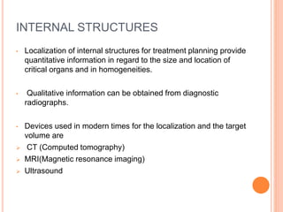 INTERNAL STRUCTURES
• Localization of internal structures for treatment planning provide
quantitative information in regard to the size and location of
critical organs and in homogeneities.
• Qualitative information can be obtained from diagnostic
radiographs.
• Devices used in modern times for the localization and the target
volume are
 CT (Computed tomography)
 MRI(Magnetic resonance imaging)
 Ultrasound
 
