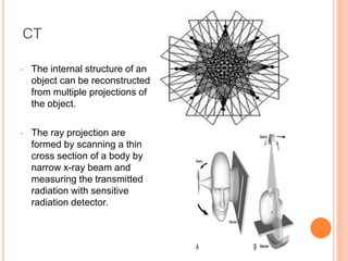 CT
• The internal structure of an
object can be reconstructed
from multiple projections of
the object.
• The ray projection are
formed by scanning a thin
cross section of a body by
narrow x-ray beam and
measuring the transmitted
radiation with sensitive
radiation detector.
 