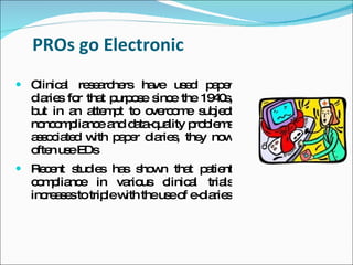 PROs go Electronic
 Clinic l re e rc rs ha
        a    s a he     ve us d p p r
                             e   ae
  d rie fo tha p o e s e the 19 0 ,
   ia s r     t urp s inc        4s
  b in a a m t to o rc m s je t
   ut     n tte p     ve o e ub c
  no o p nc a d ta ua p b m
     nc m lia e nd a -q lity ro le s
  a s c te w p p r d rie , the no
   s o ia d ith a e ia s      y w
  o n us EDs
   fte e
 Re e s ie ha s w tha p tie
    c nt tud s s ho n t a nt
  c m lia e in va us c
   o p nc           rio linic l tria
                             a      ls
  inc a e totrip w theus o e ia s
     re s s     le ith  e f -d rie
 