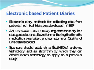 Electronic based Patient Diaries
 Ele tro
     c nic d ry m tho s fo c lle ting d ta fro
            ia   e d      r o c        a      m
  p tie in c
   a nts linic l tria w sd ve p d in 19 7
              a      ls a e lo e       8
 An Electronic Patient Diary re is rs thed ry in a
                                g te       ia
  s ra ed vic a a w fo m nito
   to g e e nd llo s r o ringthetim the
                                    e
  m d a n w s ta n, a s p m o Qua o
    e ic tio a ke nd ym to s r    lity f
  Lifed tare o e
        a c rd d
 Sp ns rs s uld e ta lis a ‘ o
    o o ho        s b h     to lkit’o p fe d
                                     f re rre
  te hno g a a a o
    c lo y nd n lg rithm b w h the c n
                          y hic     y a
  d c e w h te hno g to a p to a p rtic r
   e id   hic c lo y     p ly     a ula
  s y
   tud
 