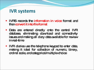 IVR systems
 IVRS re o s the info a n in vo e fo a a
         c rd         rm tio    ic   rm t nd
  tha c nve it intofilefo a
     n o rt              rm t
 Da a e re d c
    ta re nte d ire tly onto the c ntra IVR
                                  e l
  d ta a e e ina
   a b s , lim ting d w a a
                       o nlo d nd c nne tivity
                                     o c
  is ue a m king a d ry d ta a ila le fo re w
    s s nd a      ll ia a va b          r vie
  in re l-tim
       a     e
 IVR d rie us the te p ne ke a to e r d ta
       ia s e        le ho   yp d   nte a ,
  m king it id a fo c lle tio o num ric b ry,
    a         el r o c n f          e , ina
  o ina s a , a c te o a ultip -c ic
   rd l c le nd a g ric l/m     le ho e
 