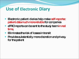 Use of Electronic Diary
 Ele tro p tie d rie he m ke s lf-re o d
     c nic a nt ia s lp a e p rte
  p tie d tam h m rere b fo c m a s
    a nt a uc o        lia le r o p nie
 e RO re o c n b s nt to thes y te min re l
    P      p rts a e e         tud a      a
  tim ,e
 Elim te theris o lo s sin tra it
        ina s     k f se       ns
 P vid ss s ntia m red c tio a p c
    ro e ub ta lly o is re n nd riva y
  fo thep tie
     r     a nt
 