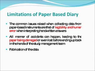 Limitations of Paper Based Diary
 The c m o is ue ra e w n c lle ting d ta fro
       o m n s s is d he o c           a      m
  p p r-b s d ins
   a e ae        trum ntsa tha o le ib
                     e    re t f g ility a hum n
                                          nd  a
  e r w n inte re
   rro he       rp tingha w n a w rs
                          nd ritte ns e
 All m nne o a c e
       a r f c id nts c n ha p n, le d
                       a    pe      a ing to the
  p p r b ingd m g d o e n lo t b fo e ingup b c
   ae e       a a e r ve s e re nd            ak
  in theha so thes y m na e e te m
          nd f     tud a g m nt a
 Fa ric tio o thed ta
    b a n f        a
 