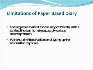 Limitations of Paper Based Diary

 Sp llingc n a oa c thea c c o thed ta a this
    e      a ls ffe t    c ura y f  a , s
  c n le dthete mtom keap s ib s rio
   a a         a    a    o s ly e us
  m inte re tio
   is rp ta n
 W thea m tra
   ith  d inis tiveb e o typ upthe
                    urd n f ing
  ha w n re p ns s
    nd ritte s o e
 