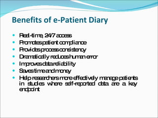 Benefits of e-Patient Diary
   Re l-tim , 2 /7 a c s
      a     e 4 c es
   P m te p tie c m lia e
     ro o s a nt o p nc
   P vid sp c s c ns te y
     ro e ro e s o is nc
   Dra a a re uc shum n e r
       m tic lly d e       a rro
   Im ro sd tare b
      p ve a lia ility
   Sa stim a m ne
      ve     e nd o y
   He re e rc rs m re e c ly m na e p tie
      lp s a he        o ffe tive a g a nts
    in s ie w re s lf-re o d d ta a a ke
        tud s he        e p rte a   re     y
    e p int
     nd o
 