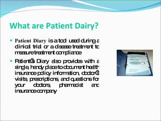 What are Patient Dairy?
 Patient Diary is a to l us d d
                       o e uring a
 clinic l tria o a d e s tre tm nt to
       a      l r   is a e a e
 m a uretre tm nt c m lia e
   es         a e o p nc
 P tie s Dia a o p vid s w a
   a nt’     ry ls ro e ith
 s le ha y p c to d c e he lth
  ing , nd la e     o um nt a
 ins nc p lic info a n, d c r’
    ura e o y      rm tio o to s
 vis , p s rip ns a q s ns fo
    its re c tio , nd ue tio   r
 yo ur d c rs
          o to ,  p rm c t a
                   ha a is    nd
 ins nc c m a
    ura e o p ny
 