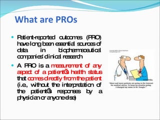 What are PROs
 P tie
   a nt-re o d o o e (P
          p rte utc m s RO)
 ha lo b e e s ntia s urc s o
   ve ng e n s e l o e f
 d ta
  a      in      b p rm c utic l
                   io ha a e a
 c ma sc
  o p nie ' linic l re e rc
                 a sa h
 A PRO is a m a ure e o a
              e s m nt f ny
 a p c o a p tie s he lth s tus
  s et f     a nt’ a       ta
 tha c m s d c fro thep tie
     t o e ire tly m      a nt
 (i.e w ut the inte re tio o
     ., itho        rp ta n f
 the p tie s re p ns s b a
        a nt’     so e    y
 p ic n o a nee e
   hys ia r nyo ls )
 