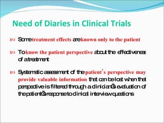 Need of Diaries in Clinical Trials
 So etreatment effects a known only to the patient
    m                    re

 To know the patient perspective a o the e c ne s
                                   b ut    ffe tive s
   o atre tm nt
    f    a e

 Sys m tic a s s m nt o the patient’s perspective may
     te a    ses e f
   provide valuable information tha c n b lo t w n tha
                                     t a e s he       t
   p rs e tive is filte d thro h a c
    e pc               re     ug    linic n’ e lua n o
                                         ia s va tio f
   thep tie sre p ns toc
       a nt’ s o e linic l inte wq s ns
                                 a    rvie ue tio
 