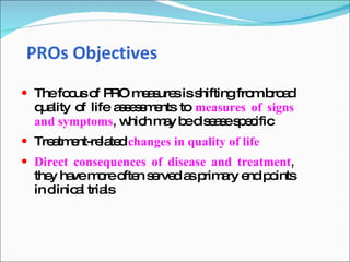 PROs Objectives
 Thefo us o P
       c f RO m a ure is s
               e s s hifting fro b a
                                m ro d
  q lity o life a s s m nts to measures of signs
   ua     f      ses e
  and symptoms, w h m y b d e s s e ific
                   hic a e is a e p c
 Tre tm nt-re te changes in quality of life
     a e      la d
 Direct consequences of disease and treatment,
  the ha m reo n s rve a p a e p ints
     y ve o fte e d s rim ry nd o
  in clinic l tria
           a      ls
 