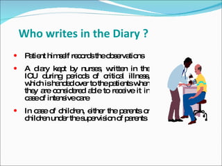 Who writes in the Diary ?
    P tie him e re o stheo s rva ns
      a nt    s lf c rd    b e tio
    A d ry ke t b nurs s w n in the
         ia    p y      e , ritte
     IC d
        U uring p rio s o c a illne s
                  e d f ritic l      s,
     w h isha e o r to thep tie w n
       hic     nd d ve      a nts he
     the a c ns e d a le to re e it in
        y re o id re b         c ive
     c s o inte ivec re
      ae f     ns   a
    In c s o c re e r the p re o
         a e f hild n, ithe     a nts r
     c re und r thes e io o p re
      hild n   e     up rvis n f a nts
 