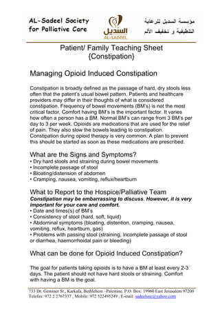 Patient/ Family Teaching Sheet
                         {Constipation}

Managing Opioid Induced Constipation
Constipation is broadly defined as the passage of hard, dry stools less
often that the patent’s usual bowel pattern. Patients and healthcare
providers may differ in their thoughts of what is considered
constipation. Frequency of bowel movements (BM’s) is not the most
critical factor. Comfort having BM’s is the important factor. It varies
how often a person has a BM. Normal BM’s can range from 3 BM’s per
day to 3 per week. Opioids are medications that are used for the relief
of pain. They also slow the bowels leading to constipation.
Constipation during opioid therapy is very common. A plan to prevent
this should be started as soon as these medications are prescribed.

What are the Signs and Symptoms?
• Dry hard stools and straining during bowel movements
• Incomplete passage of stool
• Bloating/distension of abdomen
• Cramping, nausea, vomiting, reflux/heartburn

What to Report to the Hospice/Palliative Team
Constipation may be embarrassing to discuss. However, it is very
important for your care and comfort.
• Date and times(s) of BM’s
• Consistency of stool (hard, soft, liquid)
• Abdominal symptoms (bloating, distention, cramping, nausea,
vomiting, reflux, heartburn, gas)
• Problems with passing stool (straining, incomplete passage of stool
or diarrhea, haemorrhoidal pain or bleeding)

What can be done for Opioid Induced Constipation?

The goal for patients taking opioids is to have a BM at least every 2-3
days. The patient should not have hard stools or straining. Comfort
with having a BM is the goal.

733 Dr. Geminer St., Karkafa, Bethlehem –Palestine. P.O. Box: 19960 East Jerusalem 97200
Telefax: 972 2 2767337 , Mobile: 972 522495249 , E-mail: sadeelsoc@yahoo.com
 
