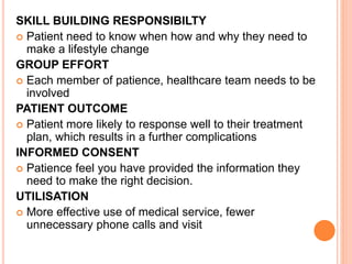 SKILL BUILDING RESPONSIBILTY
 Patient need to know when how and why they need to
make a lifestyle change
GROUP EFFORT
 Each member of patience, healthcare team needs to be
involved
PATIENT OUTCOME
 Patient more likely to response well to their treatment
plan, which results in a further complications
INFORMED CONSENT
 Patience feel you have provided the information they
need to make the right decision.
UTILISATION
 More effective use of medical service, fewer
unnecessary phone calls and visit
 