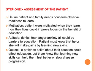 STEP ONE:- ASSESSMENT OF THE PATIENT
 Define patient and family needs concerns observe
readiness to learn.
 Motivation: patient were motivated when they learn
how their lives could improve focus on the benefit of
education
 Attitude: denial, fear, anger anxiety all could be
barriers to education. Patient must know that he or
she will make gains by learning new skills.
 Outlook: a patience belief about their situation could
affect education. Let them know that learning new
skills can help them feel better or slow disease
progression.
 
