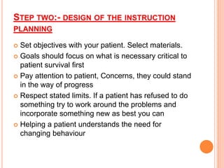 STEP TWO:- DESIGN OF THE INSTRUCTION
PLANNING
 Set objectives with your patient. Select materials.
 Goals should focus on what is necessary critical to
patient survival first
 Pay attention to patient, Concerns, they could stand
in the way of progress
 Respect stated limits. If a patient has refused to do
something try to work around the problems and
incorporate something new as best you can
 Helping a patient understands the need for
changing behaviour
 