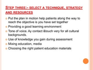 STEP THREE:- SELECT A TECHNIQUE, STRATEGY
AND RESOURCES
 Put the plan in motion help patients along the way to
reach the objective is you have set together
 Providing a good learning environment
 Tone of voice. Ay contact &touch very for all cultural
backgrounds.
 Use of knowledge you gain during assessment
 Mixing education, media
 Choosing the right patient education materials
 