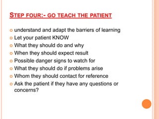 STEP FOUR:- GO TEACH THE PATIENT
 understand and adapt the barriers of learning
 Let your patient KNOW
 What they should do and why
 When they should expect result
 Possible danger signs to watch for
 What they should do if problems arise
 Whom they should contact for reference
 Ask the patient if they have any questions or
concerns?
 