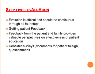 STEP FIVE:- EVALUATION
 Evolution is critical and should be continuous
through all four steps
 Getting patient Feedback
 Feedback from the patient and family provides
valuable perspectives on effectiveness of patient
education
 Consider surveys ,documents for patient to sign,
questionnaries
 