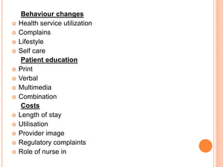 Behaviour changes
 Health service utilization
 Complains
 Lifestyle
 Self care
Patient education
 Print
 Verbal
 Multimedia
 Combination
Costs
 Length of stay
 Utilisation
 Provider image
 Regulatory complaints
 Role of nurse in
 