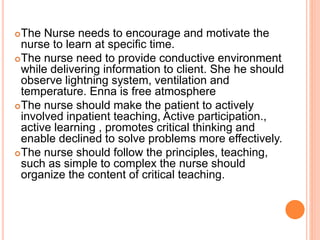 The Nurse needs to encourage and motivate the
nurse to learn at specific time.
The nurse need to provide conductive environment
while delivering information to client. She he should
observe lightning system, ventilation and
temperature. Enna is free atmosphere
The nurse should make the patient to actively
involved inpatient teaching, Active participation.,
active learning , promotes critical thinking and
enable declined to solve problems more effectively.
The nurse should follow the principles, teaching,
such as simple to complex the nurse should
organize the content of critical teaching.
 