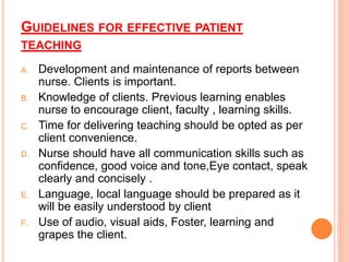 GUIDELINES FOR EFFECTIVE PATIENT
TEACHING
A. Development and maintenance of reports between
nurse. Clients is important.
B. Knowledge of clients. Previous learning enables
nurse to encourage client, faculty , learning skills.
C. Time for delivering teaching should be opted as per
client convenience.
D. Nurse should have all communication skills such as
confidence, good voice and tone,Eye contact, speak
clearly and concisely .
E. Language, local language should be prepared as it
will be easily understood by client
F. Use of audio, visual aids, Foster, learning and
grapes the client.
 