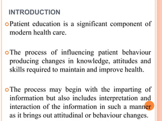 INTRODUCTION
Patient education is a significant component of
modern health care.
The process of influencing patient behaviour
producing changes in knowledge, attitudes and
skills required to maintain and improve health.
The process may begin with the imparting of
information but also includes interpretation and
interaction of the information in such a manner
as it brings out attitudinal or behaviour changes.
 