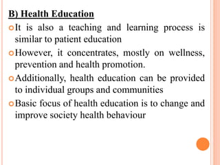 B) Health Education
It is also a teaching and learning process is
similar to patient education
However, it concentrates, mostly on wellness,
prevention and health promotion.
Additionally, health education can be provided
to individual groups and communities
Basic focus of health education is to change and
improve society health behaviour
 