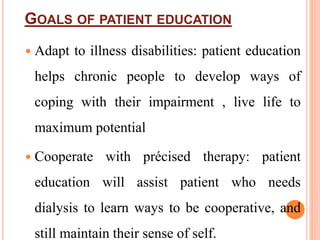 GOALS OF PATIENT EDUCATION
 Adapt to illness disabilities: patient education
helps chronic people to develop ways of
coping with their impairment , live life to
maximum potential
 Cooperate with précised therapy: patient
education will assist patient who needs
dialysis to learn ways to be cooperative, and
still maintain their sense of self.
 