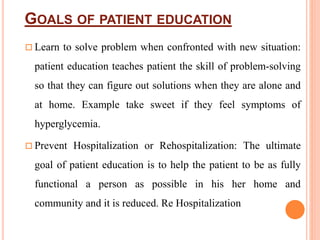GOALS OF PATIENT EDUCATION
 Learn to solve problem when confronted with new situation:
patient education teaches patient the skill of problem-solving
so that they can figure out solutions when they are alone and
at home. Example take sweet if they feel symptoms of
hyperglycemia.
 Prevent Hospitalization or Rehospitalization: The ultimate
goal of patient education is to help the patient to be as fully
functional a person as possible in his her home and
community and it is reduced. Re Hospitalization
 