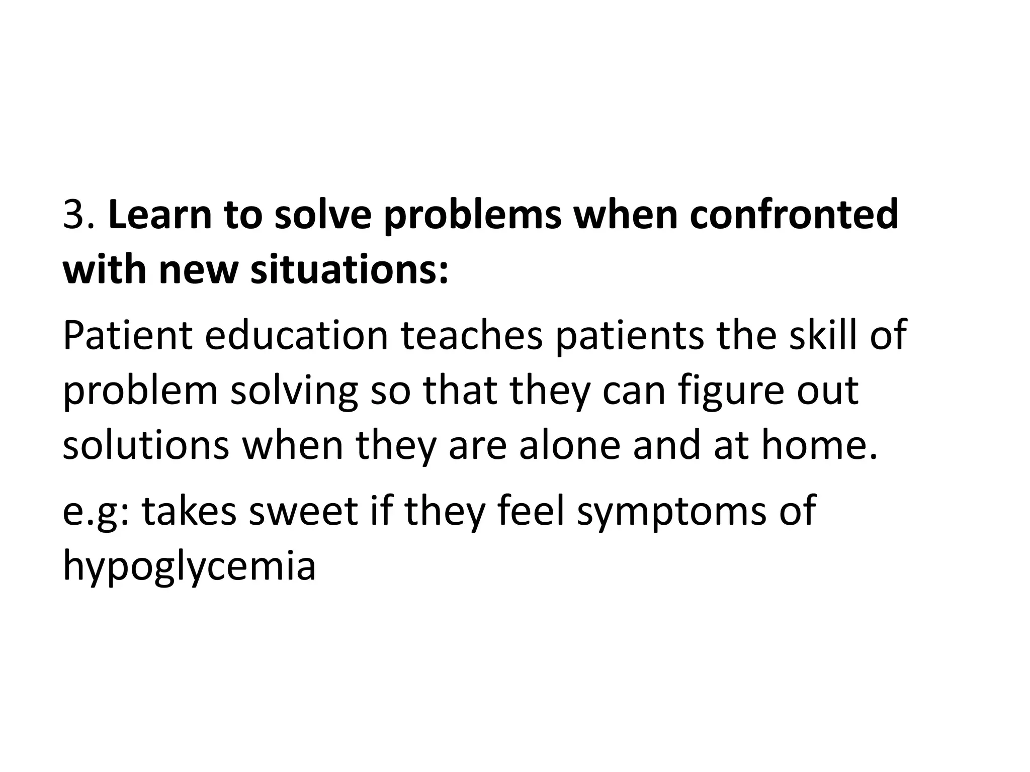 3. Learn to solve problems when confronted
with new situations:
Patient education teaches patients the skill of
problem solving so that they can figure out
solutions when they are alone and at home.
e.g: takes sweet if they feel symptoms of
hypoglycemia
 