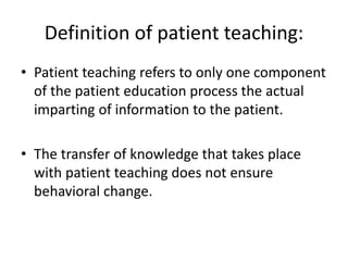 Definition of patient teaching:
• Patient teaching refers to only one component
of the patient education process the actual
imparting of information to the patient.
• The transfer of knowledge that takes place
with patient teaching does not ensure
behavioral change.
 
