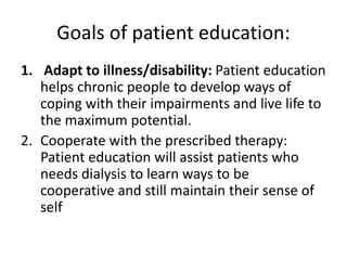 Goals of patient education:
1. Adapt to illness/disability: Patient education
helps chronic people to develop ways of
coping with their impairments and live life to
the maximum potential.
2. Cooperate with the prescribed therapy:
Patient education will assist patients who
needs dialysis to learn ways to be
cooperative and still maintain their sense of
self
 