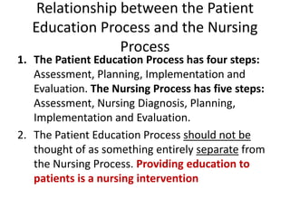 Relationship between the Patient
Education Process and the Nursing
Process
1. The Patient Education Process has four steps:
Assessment, Planning, Implementation and
Evaluation. The Nursing Process has five steps:
Assessment, Nursing Diagnosis, Planning,
Implementation and Evaluation.
2. The Patient Education Process should not be
thought of as something entirely separate from
the Nursing Process. Providing education to
patients is a nursing intervention
 