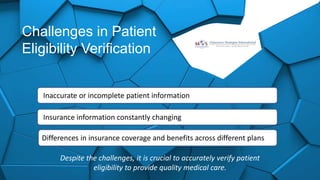 Challenges in Patient
Eligibility Verification
Inaccurate or incomplete patient information
Insurance information constantly changing
Differences in insurance coverage and benefits across different plans
Despite the challenges, it is crucial to accurately verify patient
eligibility to provide quality medical care.
 