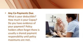 • Any Co-Payments Due.
What is your deductible?
How much is your Copay?
Do you have evidence of
your payment? Policy
holders often forget there is
usually a shared payment
responsibility until policy
maximums are met.
 