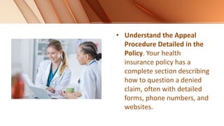 • Understand the Appeal
Procedure Detailed in the
Policy. Your health
insurance policy has a
complete section describing
how to question a denied
claim, often with detailed
forms, phone numbers, and
websites.
 