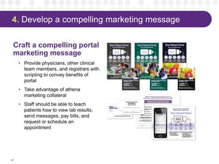 4. Develop a compelling marketing message
Craft a compelling portal
marketing message
• Provide physicians, other clinical
team members, and registrars with
scripting to convey benefits of
portal
• Take advantage of athena
marketing collateral
• Staff should be able to teach
patients how to view lab results,
send messages, pay bills, and
request or schedule an
appointment
24
 