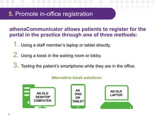 5. Promote in-office registration
athenaCommunicator allows patients to register for the
portal in the practice through one of three methods:
1. Using a staff member’s laptop or tablet directly.
2. Using a kiosk in the waiting room or lobby.
3. Texting the patient’s smartphone while they are in the office.
26
Alternative kiosk solutions:
AN OLD
LAPTOP.
AN
iPAD
OR
TABLET
AN OLD
DESKTOP
COMPUTER.
 