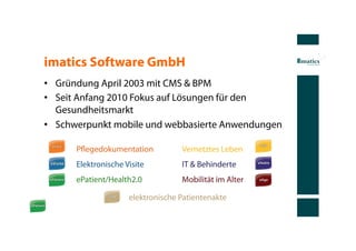 imatics Software GmbH
•  Gründung April 2003 mit CMS & BPM
•  Seit Anfang 2010 Fokus auf Lösungen für den
   Gesundheitsmarkt
•  Schwerpunkt mobile und webbasierte Anwendungen

      Pﬂegedokumentation           Vernetztes Leben
      Elektronische Visite         IT & Behinderte
      ePatient/Health2.0           Mobilität im Alter

                     elektronische Patientenakte
 