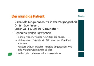 Der mündige Patient
•  2 zentrale Dinge haben wir in der Vergangenheit
   Dritten überlassen:
   unser Geld & unsere Gesundheit
•  Patienten wollen inzwischen
   –  genau wissen, welche Krankheit sie haben
   –  sich schon im Vorfeld ein Bild von ihrer Krankheit
      machen
   –  wissen, warum welche Therapie angewendet wird –
      und welche Alternativen es gibt
   –  wollen sich untereinander austauschen
 