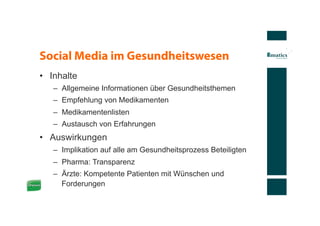 Social Media im Gesundheitswesen
•  Inhalte
   –  Allgemeine Informationen über Gesundheitsthemen
   –  Empfehlung von Medikamenten
   –  Medikamentenlisten
   –  Austausch von Erfahrungen
•  Auswirkungen
   –  Implikation auf alle am Gesundheitsprozess Beteiligten
   –  Pharma: Transparenz
   –  Ärzte: Kompetente Patienten mit Wünschen und
      Forderungen
 