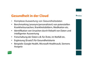 Gesundheit in der Cloud
•  Komplexe Auswertung von Gesundheitsdaten
•  Benchmarking (anonym/personalisiert) von potenziellen
   Krankheitsursachen, Krankheitsbildern, Medikation etc.
•  Identiﬁkation von Ursachen durch Vielzahl von Daten und
   intelligenter Auswertung
•  Freischaltung der Daten z.B. für Ärzte, im Notfall etc.
•  Ergänzung (Ersatz?) für Gesundheitskarte
•  Beispiele: Google Health, Microsoft Healthvault, Siemens
   Assignio
 