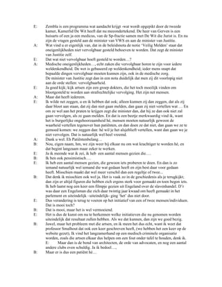 E:   Zembla is een programma wat aandacht krijgt -wat wordt opgepikt door de tweede
     kamer, Kamerlid De Wit heeft dat nu meeondertekend. De heer van Gerven is een
     huisarts of een ja een medicus, van de Sp-fractie samen met De Wit die Jurist is. En nu
     zijn de vragen gesteld aan de minister van VWS en aan de minister van Justitie.
A:   Wat vind u er eigenlijk van, dat in de beleidsnota de notie ‘Veilig Melden’ staat dat
     oneigenlijkheden niet vervolgbaar gesteld behoeven te worden. Dat zegt de minister
     van Justitie zelf.
E:   Dat wat niet vervolgbaar hoeft gesteld te worden…?
A:   Medische oneigenlijkheden…, echt zaken die vervolgbaar horen te zijn voor iedere
     weldenkendheid. De wet is gebaseerd op weldenkendheid; ieder mens snapt dat
     bepaalde dingen vervolgbaar moeten kunnen zijn, ook in de medische zorg.
     De minister van Justitie zegt dan in een nota duidelijk dat men zij dit voorlopig niet
     aan de orde stellen: vervolgbaarheid.
E:   Ja goed kijk; kijk artsen zijn een groep dokters, die het toch moeilijk vinden om
     blootgesteld te worden aan strafrechtelijke vervolging. Het zijn net mensen.
A:   Maar dat heeft iedereen.
E:   Ik wilde net zeggen, u en ik hebben dat ook; alleen kunnen zij dan zeggen, dat als zij
     daar bloot aan staan, dat zij dan niet gaan melden, dan gaan zij niet vertellen wat … En
     om ze wel aan het praten te krijgen zegt die minister dan, dat hij ze dan ook niet zal
     gaan vervolgen, als ze gaan melden. En dat is een beetje merkwaardig vind ik, want
     het is burgerlijke ongehoorzaamheid hè, mensen moeten natuurlijk gewoon de
     waarheid vertellen tegenover hun patiënten, en dan doen ze dat niet, dan gaan we ze te
     gemoed komen: we zeggen dan: hè wil je het alsjeblieft vertellen, want dan gaan we je
     niet vervolgen. Dat is natuurlijk wel heel vreemd.
A:   Dank u wel. Eh Patiëntenbelang…
B:   Nou, eigen naam, hm, we zijn weer bij elkaar nu om wat krachtiger te worden hè, en
     dat begint langzaam maar zeker te werken.
E:   Ja ik meende wat ik zei, ik heb een aantal mensen gezien die….
B:   Ik ben ook pessimistisch….
E:   Ik heb een aantal mensen gezien, die gewoon iets proberen te doen. En dan is zo
     iemand natuurlijk wel iemand die wat gedaan heeft en zijn best daar voor gedaan
     heeft. Misschien maakt dat wel meer verschil dan een regeltje of twee...
B:   Dat denk ik misschien ook wel ja. Het is vaak zo in de geschiedenis als je terugkijkt;
     dan zijn er altijd figuren die hebben zich ergens sterk voor gemaakt en toen begon iets.
     Ik heb laatst nog een keer een filmpje gezien uit Engeland over de slavenhandel. D’r
     was daar een Engelsman die zich daar twintig jaar kwaad om heeft gemaakt in het
     parlement en uiteindelijk –uiteindelijk- ging ‘het’ dus niet door.
E:   Dus verandering is terug te voeren op het initiatief van een of twee mensen/individuen.
     Dat is mooi toch?
B:   Dat is mooi, maar het is wel vermoeiend.
E:   Het is dus de kunst om nu te herkennen welke initiatieven die nu genomen worden
     uiteindelijk dat resultaat zullen hebben. Als we dat kunnen, dan zijn we goed bezig.
B:   Jawel, maar het probleem met die artsen, en ik meen het dus echt, want ik weet dat
     professor Smalhout dat ook een keer geschreven heeft, (we hebben het een keer op de
     website gezet), Ik vind het langzamerhand op een medisch criminele organisatie
     worden, zoals die artsen elkaar dus helpen om een fout onder tafel te houden, denk ik.
     E:      Maar dan is de bond van architecten, de orde van advocaten, en nog een aantal
     andere clubs even schuldig. Ja ik bedoel…,
B:   Maar er is dus een patiënt hè…
 